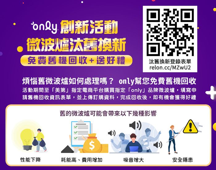 only 創新活動微波爐汰舊換新免費舊機回收+送好禮 汰舊換新登錄表單relon.cc/MZwU2煩惱舊微波爐如何處理嗎? only幫您免費舊機回收活動期間至「美第」指定電商平台購買指定「only」品牌微波爐,填寫申請舊機回收資訊表單,並上傳訂購資料,完成回收後,即有機會獲得好禮舊的微波爐可能會帶來以下幾種影響$性能下降耗能高、費用增加噪音安全隱患