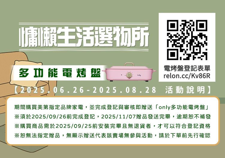 生活選物所多功能電烤盤電烤盤登記表單relon.cc/Kv86R2025.06.26-2025.08.28 活動說明】期間購買美第指定品牌家電,並完成登記與審核即贈送only多功能電烤盤※須於2025/09/26前完成登記,2025/11/07贈品發送完畢,逾期恕不補發※購買商品需於2025/09/25前安裝完畢且無退貨者,才可以符合登記資格※恕無法指定贈品,無顯示贈送代表該賣場無參與活動,請於下單前先行確認