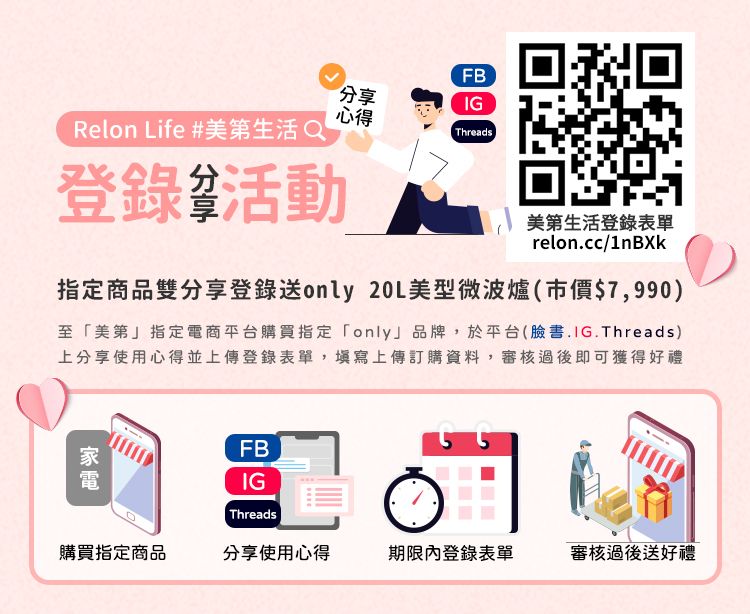 Relon Life #美第生活Q分享FBIG心得Threads登錄活動美第生活登錄表單relon.cc/1nBXk指定商品雙分享登錄送only 20L美型微波爐(市價$7,990)至美第」指定電商平台購買指定「only」品牌,於平台(臉書.IG.Threads)上分享使用心得並上傳登錄表單,填寫上傳訂購資料,審核過後即可獲得好禮FBIGThreads購買指定商品分享使用心得期限內登錄表單審核過後送好禮