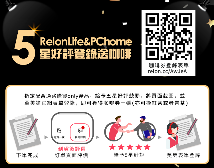 5RelonLife&PChome星好評登錄送咖啡咖啡券登錄表單relon.cc/AwJeA指定配合通路購買only產品,給予五星好評鼓勵,將頁面截圖,並至美第官網表單登錄,即可獲得咖啡券一張(亦可換紅茶或者青茶)再買一次我的評價到貨後評價下單完成訂單頁面評價給予5星好評美第表單登錄