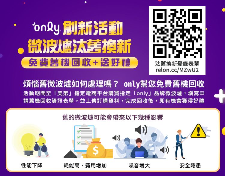 創新活動微波爐汰舊換新免費舊機回收+送好禮汰舊換新登錄表單relon.cc/MZwU2煩惱舊微波爐如何處理嗎? only幫您免費舊機回收活動期間至「美第」指定電商平台購買指定「only」品牌微波爐,填寫申請舊機回收資訊表單,並上傳訂購資料,完成回收後,即有機會獲得好禮舊的微波爐可能會帶來以下幾種影響$性能下降耗能高、費用增加噪音增大安全隱患