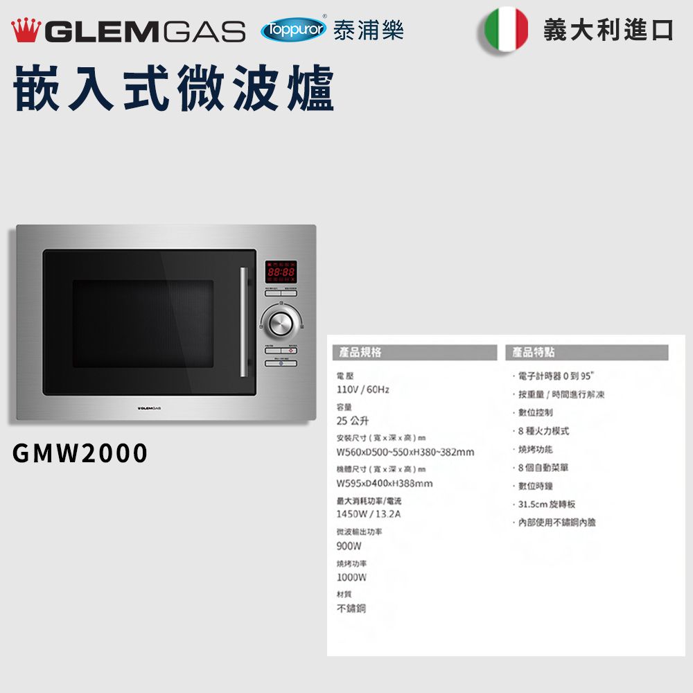 WGLEMGAS 嵌入式微波爐義大利進口GMW200088:88產品規格產品特點電子計器0到95電壓110V/60Hz容量25 公升安装尺寸(x高)mW560xD500~550xH380~382mm尺寸(寬x深x高)mW595xD400xH388mm最大消耗/電流1450W/13.2A微波输出功率900W功率按重量/時間進行解凍控制8種火力模式8個自動菜單數位時 31.5cm 旋轉板使用1000W材質不鏽鋼