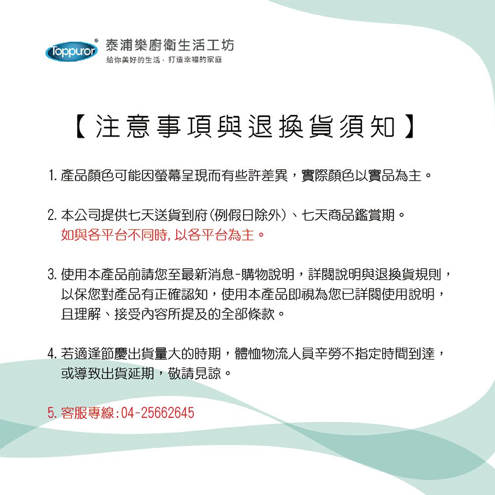 Toppuror泰浦樂廚衛生活工坊给你美好的生活打造幸福的家庭【注意事項與退換貨須知】1. 產品顏色可能因呈現而有些許差異,實際顏色以實品為主。2. 本公司提供七天送貨到府(例假日除外)、七天商品鑑賞期。如與各平台不同時,以各平台為主。3. 使用本產品前請您至最新消息-購物說明,詳閱說明與退換貨規則,以保您對產品有正確認知,使用本產品即視為您已詳閱使用說明,且理解、接受內容所提及的全部條款。4. 若適逢節慶出貨量大的時期,體恤物流人員辛勞不指定時間到達,或導致出貨延期,敬請見諒。5.客服專線:04-25662645