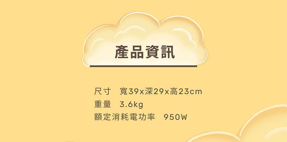 產品資訊尺寸 寬39x深29x高23cm重量 3.6kg額定消耗電功率 950W