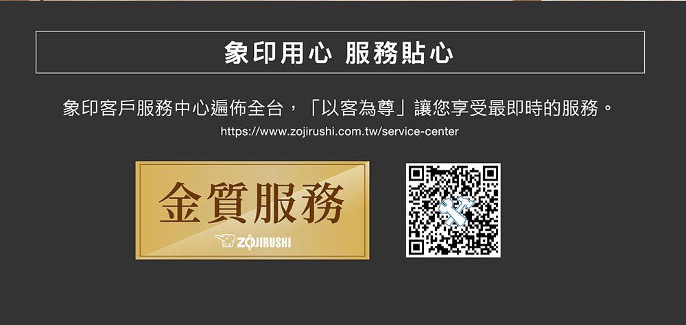 象印用心 服務貼心象印客戶服務中心遍佈全台,「以客為尊」讓您享受最即時的服務。https://www.zojirushi.com.tw/service-center金質服務ZOJIRUSHI