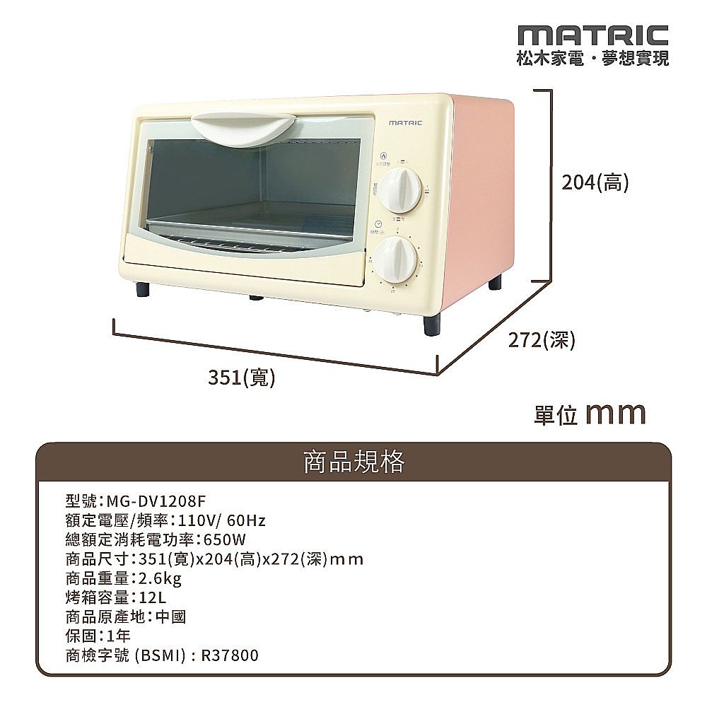 MATRICMATRIC松木家電夢想實現204(高)272(深)351()單位 mm商品規格型號:MG-DV1208F額定電壓/頻率:110V/總額定消耗電功率:650W商品尺寸:351(寬)x204(高)x272(深)mm商品重量:2.6kg烤箱容量:12L商品原產地:中國保固:1年商檢字號 (BSMI):R37800