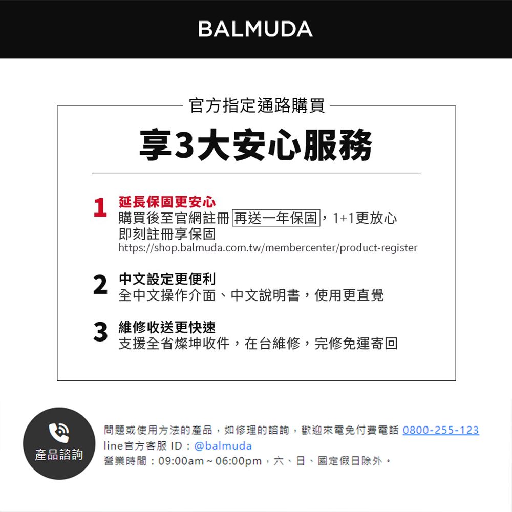 產品諮詢BALMUDA官方指定通路購買享3大安心服務 延長保固更安心購買後至官網註冊 再送一年保固1+1更放心即刻註冊享保固https://shop.balmuda.com.tw/membercenter/product-register2中文設定更便利全中文操作介面、中文說明書,使用更直覺3 維修收送更快速支援全省燦坤收件,在台維修,完修免運寄回問題或使用方法的產品,如修理的諮詢,歡迎來電免付費電話0800-255-123line官方客服 ID:@balmuda營業時間:09:00am~06:00pm,六、日、國定假日除外。