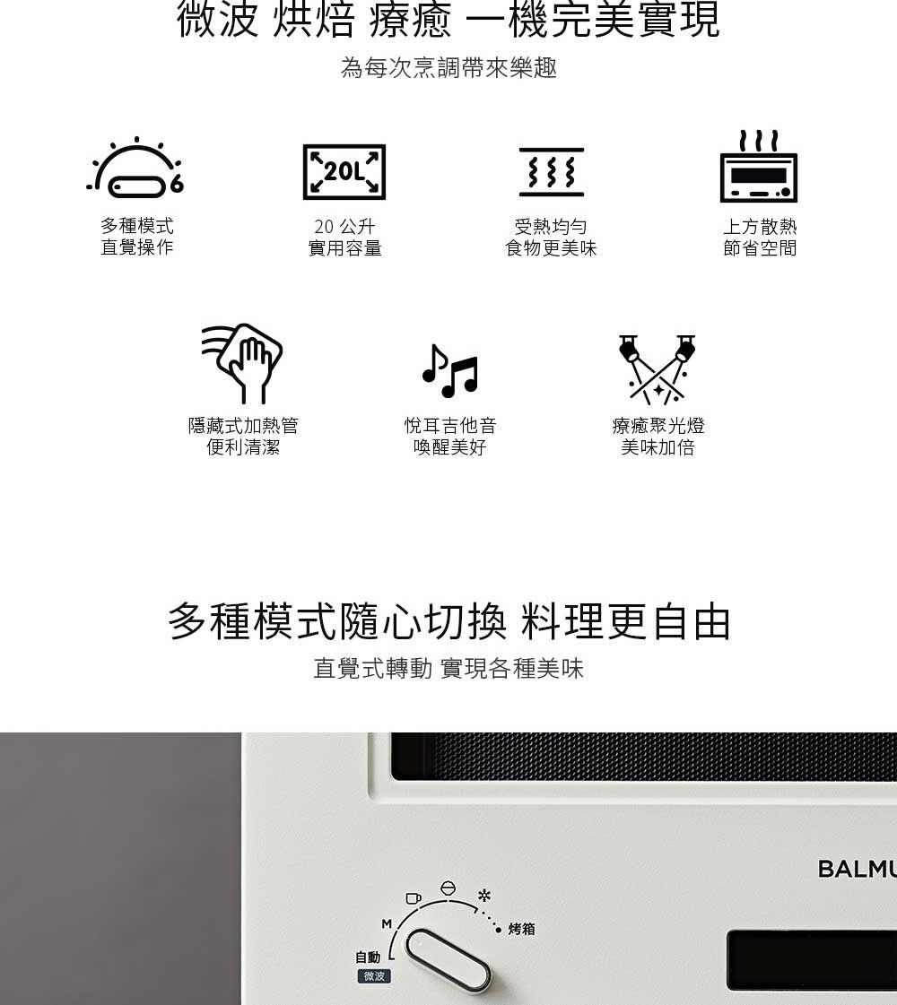 微波 烘焙 療 機完美實現為每次烹調帶來樂趣20L多種模式20 公升受熱上方散熱直覺操作實用容量食物更美味節省空間隱藏式加熱管便利清潔悅耳吉他音喚醒美好療癒聚光燈美味加倍多種模式隨心切換 料理更自由直覺式轉動 實現各種美味自動M微波烤箱BALMU