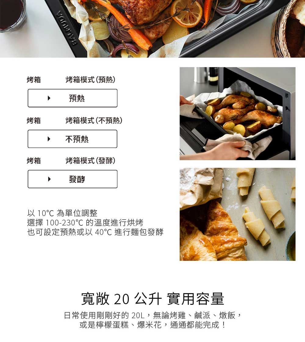 BALMUDA烤箱烤箱模式(預熱)預熱烤箱烤箱模式(不預熱)不預熱烤箱烤箱模式(發酵)發酵以 10 為單位調整選擇 100-230℃的溫度進行烘烤也可設定預熱或以40℃ 進行麵包發酵寬敞 20 公升 實用容量日常使用剛剛好的20L,無論烤雞、鹹派、燉飯,或是檸檬蛋糕、爆米花,通通都能完成!
