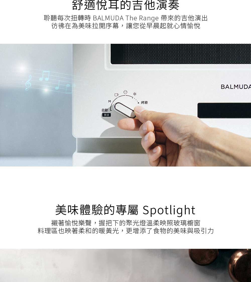 舒適悅耳的吉他演奏聆聽每次扭轉時 BALMUDA The Range 帶來的吉他演出彷彿在為美味拉開序幕,讓您從早晨起就心情愉悅自動微波M烤箱美味體驗的專屬 Spotlight襯著愉悅樂聲,握把下的聚光燈溫柔映照玻璃櫥窗料理區也映著柔和的暖黃光,更增添了食物的美味與吸引力BALMUDA