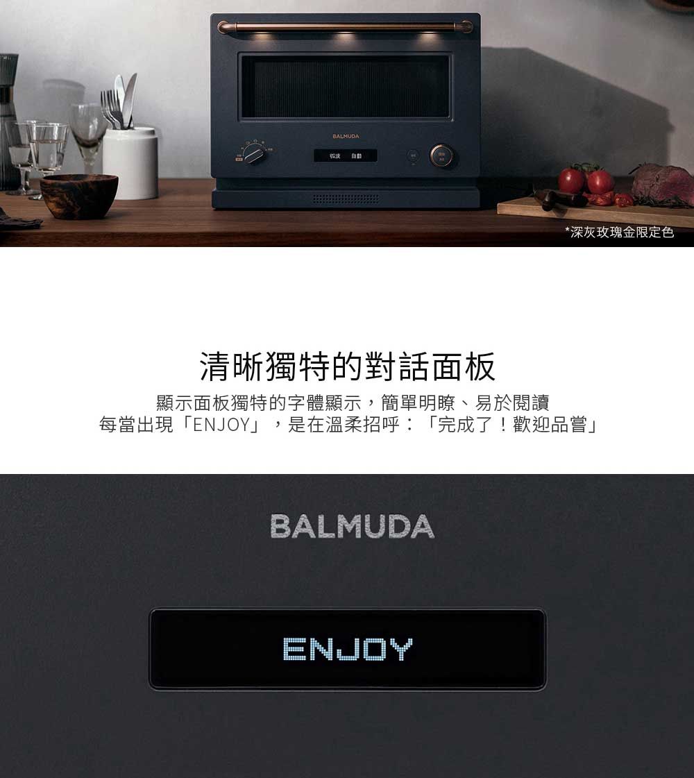 *深灰玫瑰金限定色清晰獨特的對話面板顯示面板獨特的字體顯示,簡單明瞭、易於閱讀每當出現「ENJOY」,是在溫柔招呼:「完成了!歡迎品嘗」BALMUDAENJOY
