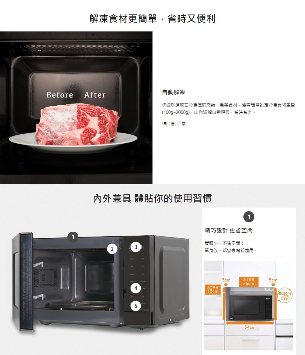 解凍食材更簡單省時又便利自動解凍Before After快速解凍在冷凍庫的肉類、魚等食材,僅需簡單設定冷凍食物重量(100g~2000g),由微波爐自動解凍,省時省力。圖片僅供示意內外兼具 體貼你的使用習慣23451精巧設計 更省實體,不佔空間!單身族、都會家庭都適用。5cm左右預留*5cm5cm上方预留15cm-54cm40.8cm小空間,放