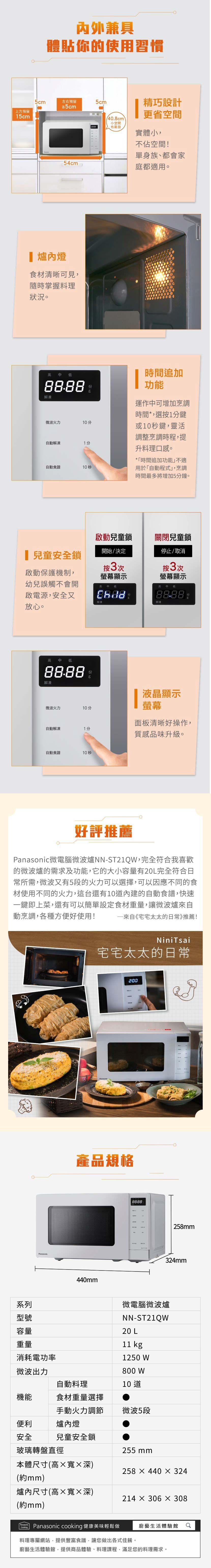 上方預留15cm內外兼具體貼你的使用習慣5cm左右預留5cm5cm/40.8cm小空間也能放精巧設計更省空間實體小不佔空間!單身族、都會家54cm庭都適用。 燈食材清晰可見隨時掌握料理狀況。高 低88.88份g解凍微波火力分自動解凍1分自動食譜10秒時間追加功能運作可增加烹調時間*選按1分鍵或10秒鍵,靈活調整烹調時程,提升料理口感。*「時間追加功能」不適用於「自動程式」,烹調時間最多將增加5分鐘。啟動兒童鎖關閉兒童鎖兒童安全鎖開始/決定按3次啟動保護機制,幼兒誤觸不會開啟電源,安全又放心。螢幕顯示停止/取消按3次螢幕顯示高中低高中低88.88解凍解凍高 中 低88.88份g解凍液晶顯示螢幕微波火力10分面板清晰好操作,自動解凍1分質感品味升級。自動食譜10秒好評推薦微電腦微波爐NN-ST21QW,完全符合我喜歡的微波爐的需求及功能,它的大小容量有20L完全符合日所需,微波又有5段的火力可以選擇,可以因應不同的食材使用不同的火力,這台還有10內建的自動食譜,快速一鍵即上菜,還有可以簡單設定食材重量,讓微波爐動烹調,各種方便好使用! 來自《宅宅太太的日常》推薦!系列型號容量重量消耗電功率NiniTsai宅宅太太的日常產品規格440mm88-88258mm324mm微電腦微波爐NN-ST21QW20 L kg1250 W微波出力800 W自動料理10 道機能食材重量選擇手動火力調節微波5段便利爐內燈安全兒童安全鎖玻璃轉盤直徑本體尺寸(高寬深)255 mm258440x 324(約mm)爐內尺寸(高×寬×深)214 × 306X 308(約mm)PanasonicPanasonic cooking 健康美味輕鬆做廚藝生活體驗館料理專屬網站,提供豐富食譜,讓您做出各式佳餚。廚藝生活體驗館,提供商品體驗、料理課程,滿足您的料理需求。