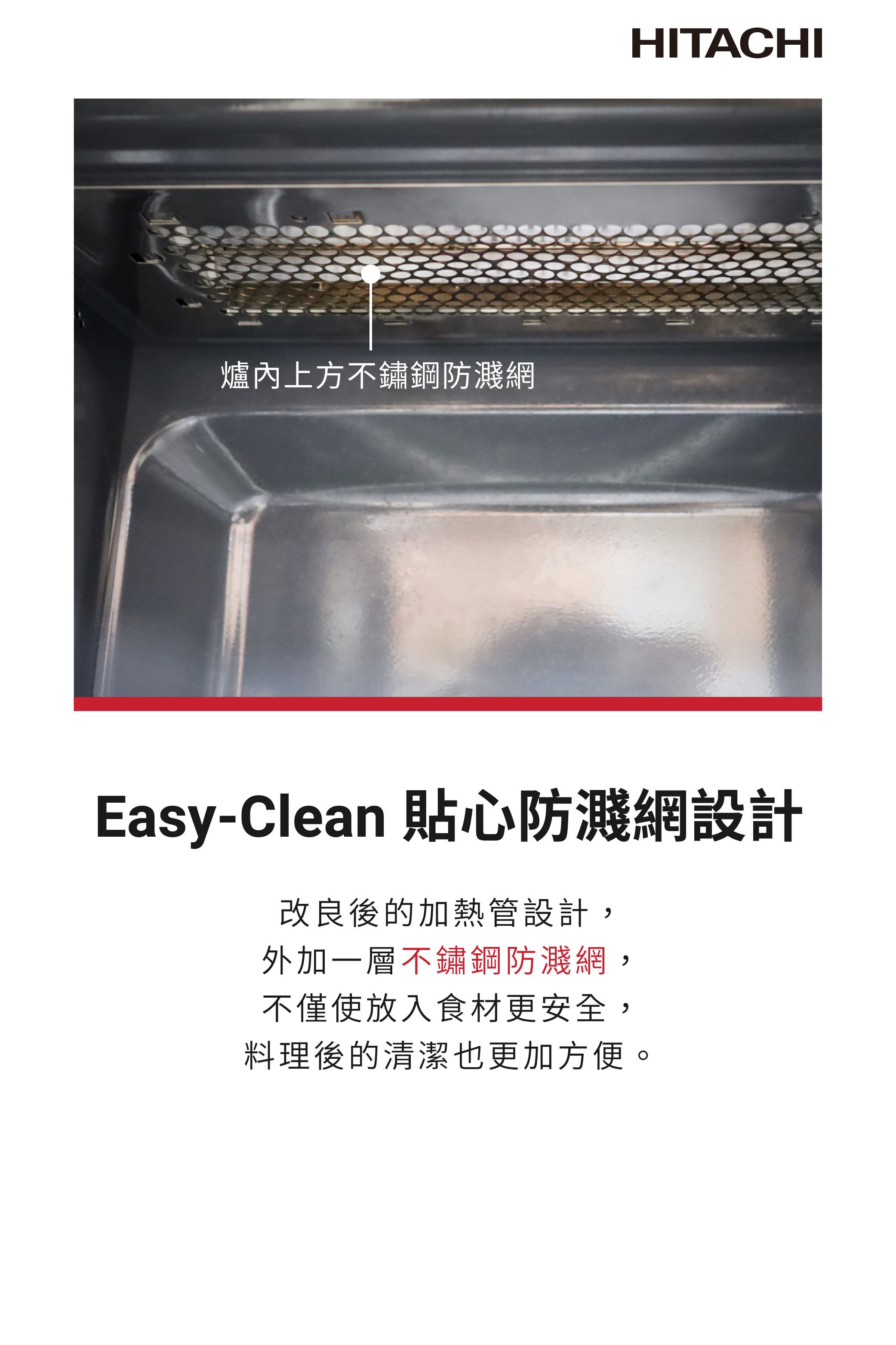 爐內上方不鏽鋼防濺網HITACHIEasy-Clean 貼心防濺網設計改良後的加熱管設計外加一層不鏽鋼防濺網不僅使放入食材更安全,,料理後的清潔也更加方便。