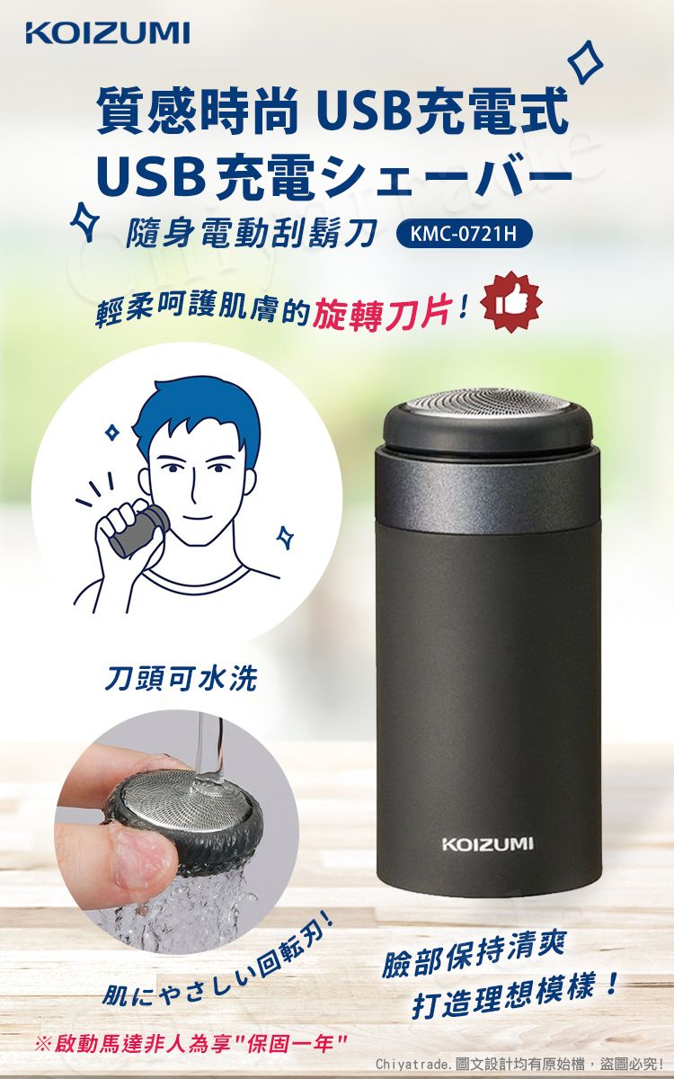 KOIZUMI質感時尚 USB充電式USB充電隨身電動刮鬍刀 KMC-0721H輕柔呵護肌膚的旋轉刀片!刀頭可水洗KOIZUMI刃!臉部保持清爽※啟動馬達非人為享保固一年打造理想模樣!Chiyatrade. 圖文設計均有原始檔,盜圖必究!