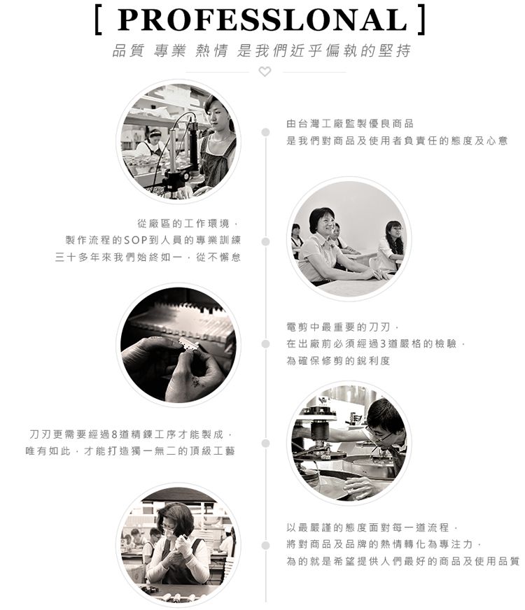 [ PROFESSLONAL]品質 專業 熱情 是我們近乎偏執的堅持從廠區的工作環境製作流程的SOP到人員的專業訓練三十多年來我們始終如一從不懈怠刀刃更需要經過8道精鍊工序才能製成唯有如此才能打造獨一無二的頂級工藝由台灣工廠監製優良商品是我們對商品及使用者負責任的態度及心意電剪中最重要的刀刃在出廠前必須經過3道嚴格的檢驗,為確保修剪的銳利度以最嚴謹的態度面對每一道流程,將對商品及品牌的熱情轉化為專注力,為的就是希望提供人們最好的商品及使用品質