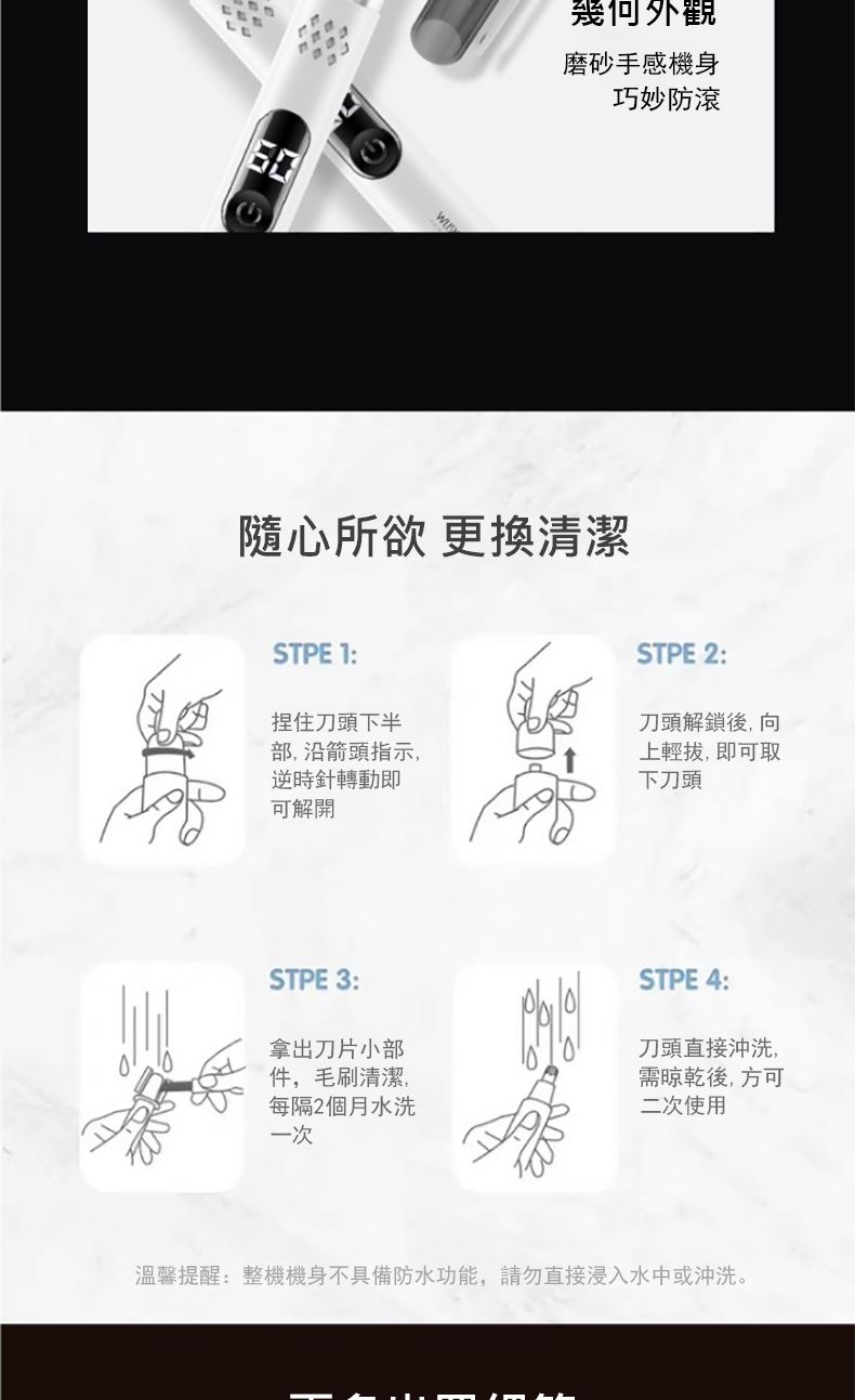 幾何外觀磨砂手感機身巧妙防滾隨心所欲 更換清潔STPE 1:捏住刀頭下半部,沿箭頭指示,逆時針轉動即STPE 2:刀頭解鎖後,向上輕拔,即可取下刀頭可解開STPE 3:拿出刀片小部件,毛刷清潔,每隔2個月水洗一次STPE 4:刀頭直接沖洗,需晾乾後,方可二次使用溫馨提醒:整機機身不具備防水功能,請勿直接浸入水中或沖洗。