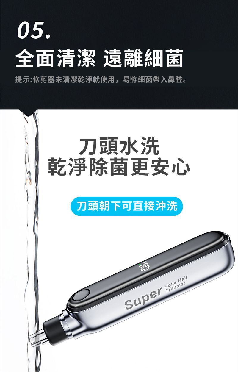 05.全面清潔 遠離細菌提示:修剪器未清潔乾淨就使用,易將細菌帶入鼻腔。刀頭水洗乾淨除菌更安心刀頭朝下可直接沖洗SuperNose HairTrimmer