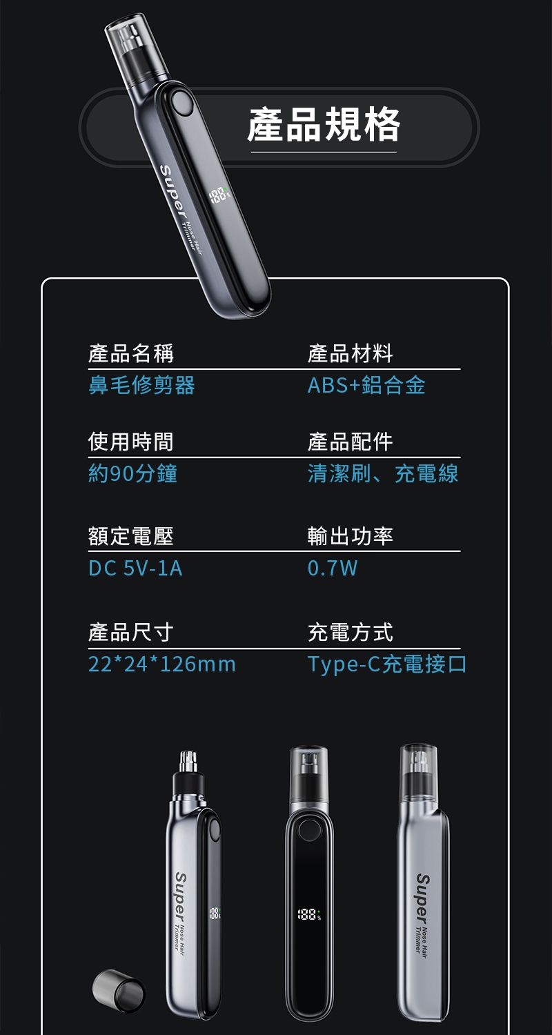 產品規格Super 產品名稱產品材料鼻毛修剪器ABS+鋁合金使用時間約90分鐘產品配件清潔刷、充電線額定電壓輸出功率DC 5V-1A0.7W產品尺寸充電方式22*24*126mmType-C充電接口Super  Super