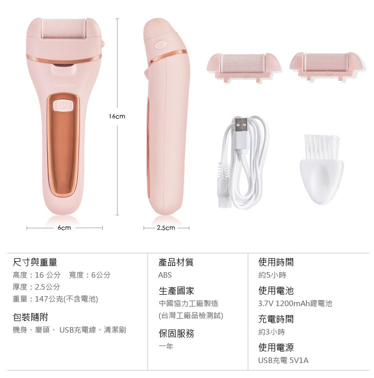 6cm16cm2.5cm尺寸與重量產品材質使用時間高度:16 公分 寬度:6公分ABS約5小時厚度:2.5公分生產國家重量:147公克(不含電池)中國協力工廠製造使用電池3.7V 1200mAh鋰電池包裝隨附(台灣工廠品檢測試)充電時間機身、磨頭、USB充電線、清潔刷保固服務一年約3小時使用電源USB充電 5V1A