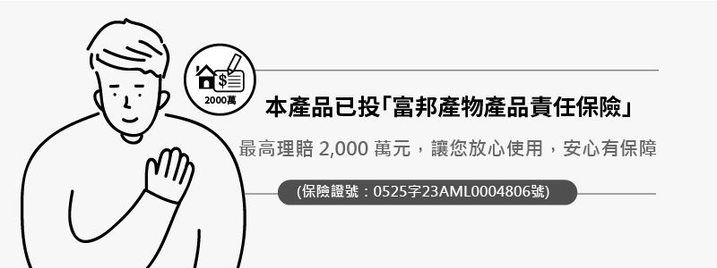 2000萬本產品已投「富邦產物產品責任保險最高理賠 2,000萬元,讓您放心使用,安心有保障(保險證號:0525字23AML0004806號)