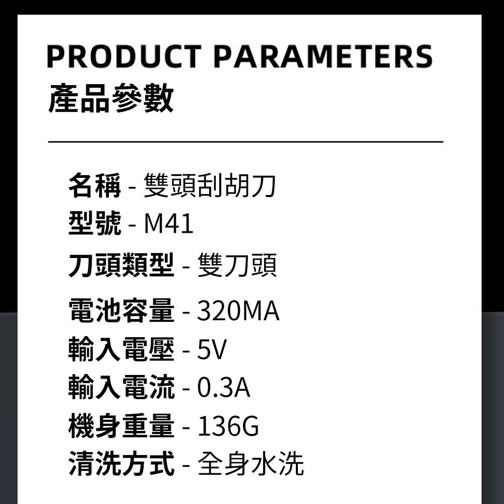 PRODUCT PARAMETERS產品參數名稱-雙頭刮胡刀型號-M41刀頭類型-雙刀頭電池容量-320MA輸入電壓 - 5V輸入電流 -0.3A機身重量- 136G清洗方式-全身水洗