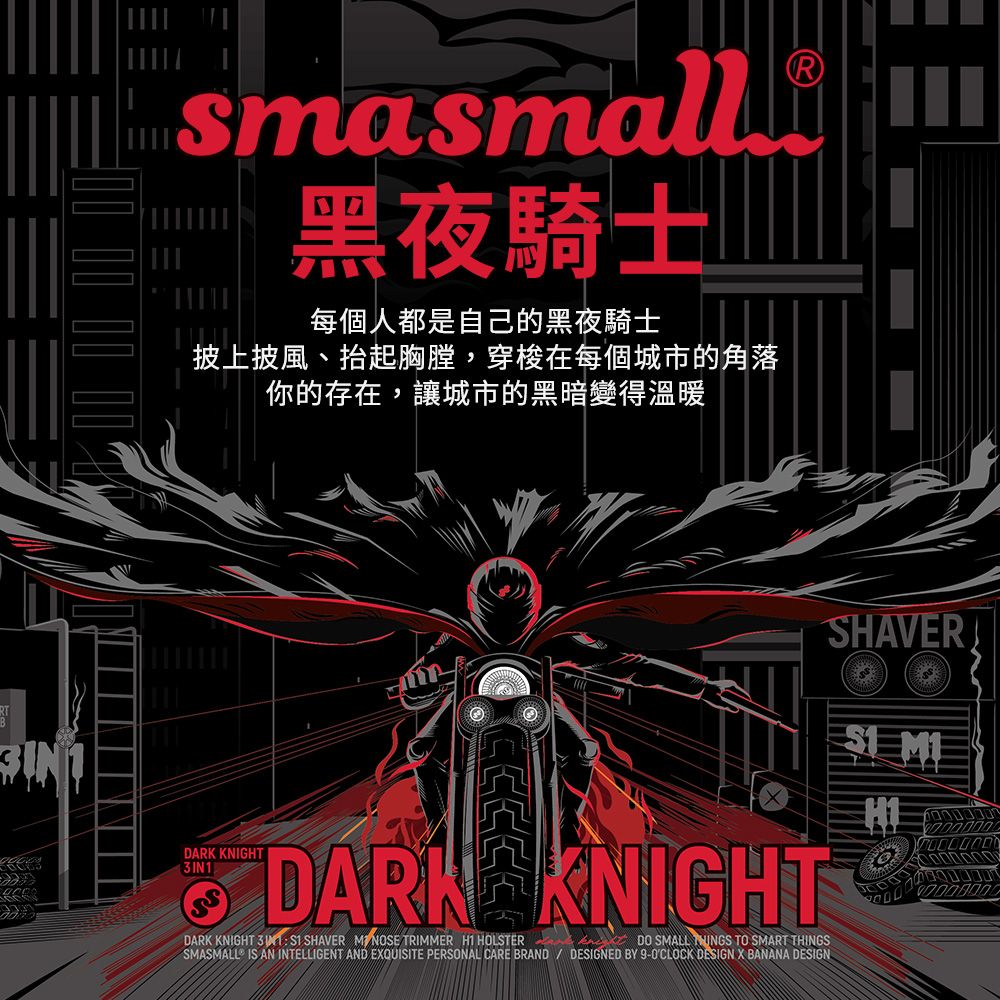 3IN1sasmall m黑夜騎士每個人都是自己的黑夜騎士披上披風、抬起胸膛,穿梭在每個城市的角落你的存在,讓城市的黑暗變得溫暖DARK KNIGHTDARK KNIGHTDARK KNIGHT  SHAVER  TRIMMER  HOLSTERDO SMALL  TO SMART THINGSSMASMALL IS AN INTELLIGENT AND EXQUISITE PERSONAL CARE BRAND DESIGNED BY 9- DESIGN X BANANA DESIGNSHAVERH1