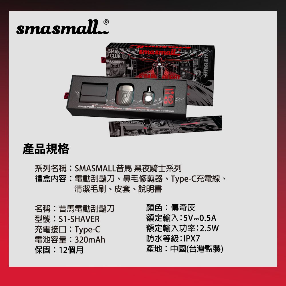 smasmall. SMARCLUB smasmall            產品規格系列名稱SMASMALL馬 黑夜騎士系列禮盒內容:電動刮鬍刀、鼻毛修剪器、Type-C充電線、清潔毛刷、皮套、說明書名稱:昔馬電動刮鬍刀型號:S1-SHAVER充電接口:Type-C顏色:傳奇灰電池容量:320mAh保固:12個月額定輸入:5V 0.5A額定輸入功率:2.5W防水等級:IPX7產地:中國(台灣監製)