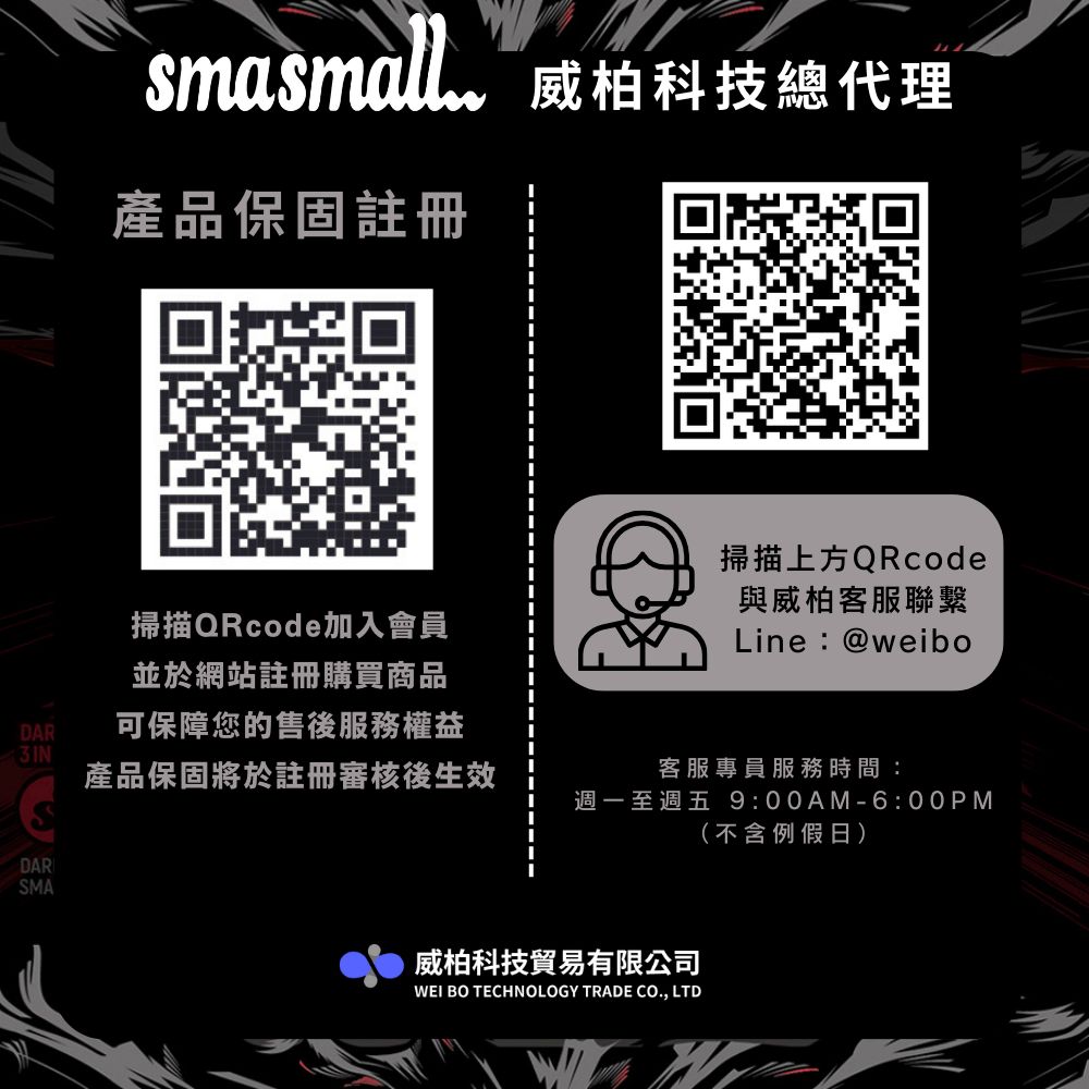 smasmall威柏科技總代理產品保固註冊掃描QRcode加入會員並於網站註冊購買商品掃描上方QRcode與威柏客服聯繫Line:@weiboDAR可保障您的售後服務權益產品保固將於註冊審核後生效客服專員服務時間:週一至週五 9:00AM-6:00PM(不含例假日)DARSMA威柏科技貿易有限公司WEI BO TECHNOLOGY TRADE CO., LTD