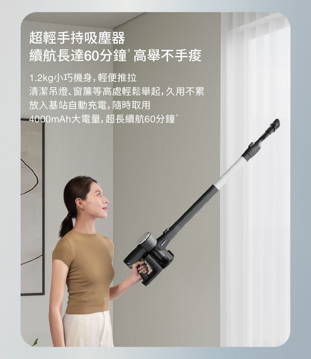 超輕手持吸塵器續航長達60分鐘高舉不手1.2kg小巧機身,輕便推拉清潔吊燈、窗簾等高處輕鬆舉起,久用不累放入基站自動充電,隨時取用4000mAh大電量,超長續航60分鐘