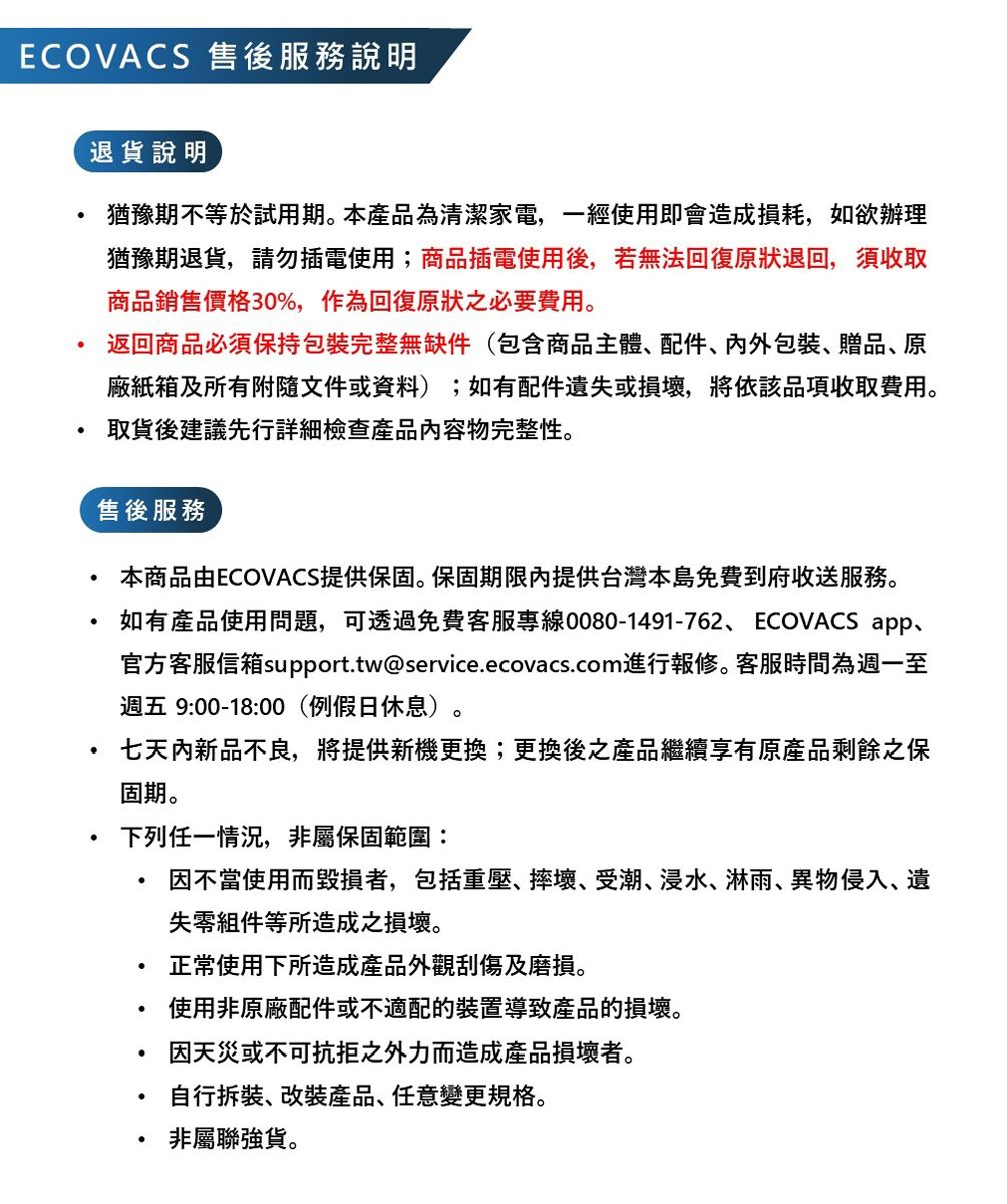 ECOVACS 售後服務說明退說明猶豫期不等於試用期本產品為清潔家電,一經使用即會造成損耗,如欲辦理猶豫期退貨,請勿插電使用;商品插電使用後,若無法回復原狀退回,須收取商品銷售價格30%,作為回復原狀之必要費用。返回商品必須保持包裝完整無缺件(包含商品主體配件包裝贈品、原廠紙箱及所有附隨文件或資料);如有配件遺或損壞,將依該品項收取費用。取貨後建議先行詳細檢查產品容物完整性。售後服務本商品由ECOVACS提供保固。保固期限內提供台灣本島免費到府收送服務。如有產品使用問題,可透過免費客服專線0080-1491-762、ECOVACS app、官方客服信箱support.tw@service.ecovacs.com進行報修。客服時間為週一至週五 9:00-18:00(例假日休息)。七天內新品不良,將提供新機更換;更換後之產品繼續享有原產品剩餘之保固期。下列任一情況,非屬保固範圍:因不當使用而毀損者,包括重壓、摔壞、受潮、浸水、淋雨、異物侵入、遺失零組件等所造成之損壞。正常使用下所造成產品外觀刮傷及磨損。使用非原廠配件或不適配的裝置導致產品的損壞。因天災或不可抗拒之外力而造成產品損壞者。自行、改裝產品、任意變更規格。非屬聯強貨。