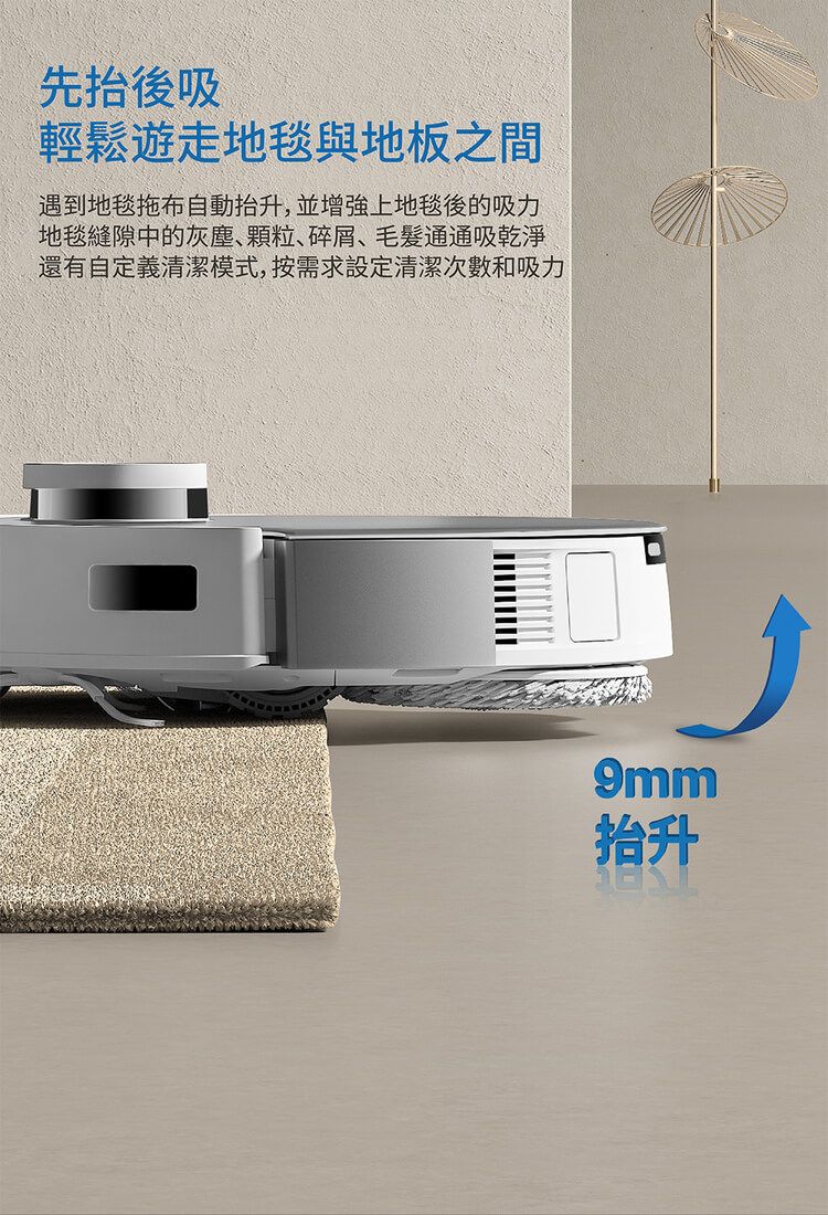 先抬後吸輕鬆遊走地毯與地板之間遇到地毯拖布自動抬升,並增強上地毯後的吸力地毯縫隙中的灰塵、顆粒、碎屑、毛髮通通吸乾淨還有自定義清潔模式,按需求設定清潔次數和吸力9mm抬升