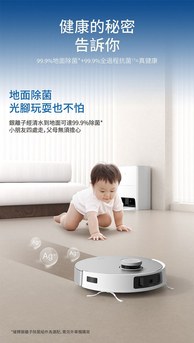 健康的秘密告訴你99.9%地面除菌*99.9%全過程抗菌=真健康地面除菌光腳玩耍也不怕離子經清水到地面可達99.9%除菌*小朋友四處走,父母無須擔心)(Ag+Ag*緩釋銀離子除菌組件為選配,需另外單獨購買