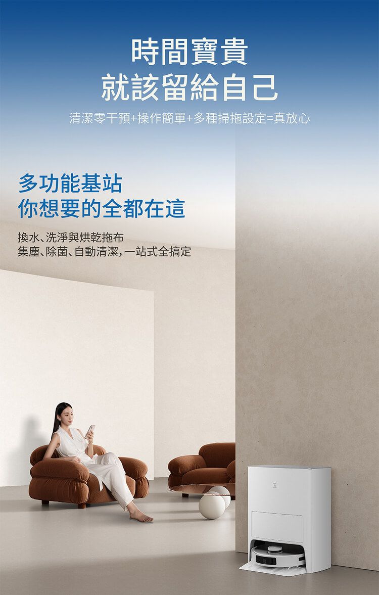 時間寶貴就該留給自己清潔零干預+操作簡單+多種掃拖設定=真放心多功能基站你想要的全都在這換水、洗淨與烘乾拖布集塵、除菌、自動清潔,一站式全搞定