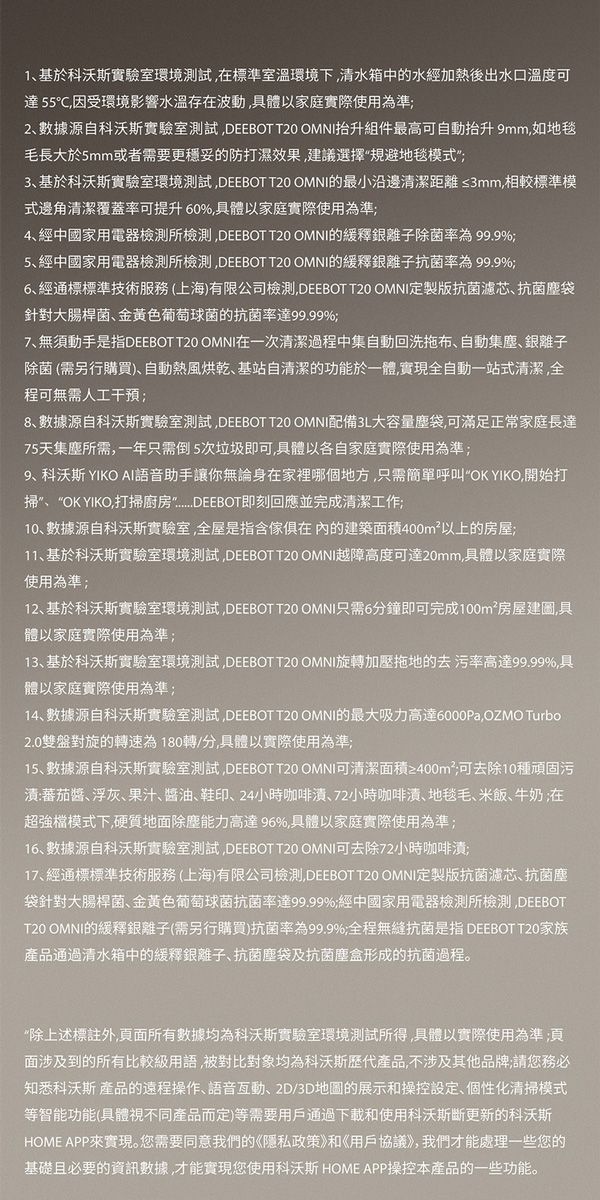 1基於科沃斯實驗室環境測試在標準室溫環境下清水箱中的水經加熱後出水口溫度可達55℃因受環境影響水溫存在波動具體以家庭實際使用為準2數據源自科沃斯實驗室測試DEEBOT  OMNI組件最高可自動抬升 9mm如地毯毛長大於5mm或者需要更穩妥的防打濕效果建議選擇規避地毯模式3基於科沃斯實驗室環境測試DEEBOT T20 OMNI的最小沿邊清潔距離≤3mm相較標準模式邊角清潔覆蓋率可提升60%,具體以家庭實際使用為準;4經中國家用電器檢測所檢測,DEEBOT T20 OMNI的緩釋銀離子除菌 99.9%;5、經中國家用電器檢測所檢測,DEEBOT T20 OMNI的緩釋銀離子抗菌 99.9%;6、經通標標準技術服務(上海)有限公司檢測,DEEBOT T20 OMNI定製版抗菌濾芯抗菌塵袋針對大腸桿菌、金黄色葡萄球菌的抗菌率達99.99%;7、無須動手是指DEEBOT T20 OMNI在一次清潔過程中集自動回洗拖布、自動集塵、銀離子除菌 (需另行購買)、自動熱風烘乾、基站自清潔的功能於一體,實現全自動一站式清潔,全程可無需人工干預;8、數據源自科沃斯實驗室測試,DEEBOT T20 OMNI配備3L大容量塵袋,可滿足正常家庭長達75天集塵所需,一年只需倒5次垃圾即可,具體以各自家庭實際使用為準;9、科沃斯 YIKO AI語音助手讓你無論身在家裡哪個地方,只需簡單呼叫OK YIKO,開始打掃”、“OK YIKO,打掃廚房DEEBOT即刻回應並完成清潔工作;10、數據源自科沃斯實驗室,全屋是指含傢俱的建築面積400m²以上的房屋;11、基於科沃斯實驗室環境測試,DEEBOT T20 OMNI越障高度可達20mm,具體以家庭實際使用為準;12、基於科沃斯實驗室環境測試,DEEBOT T20 OMNI只需6分鐘即可完成100m²房屋建圖,具體以家庭實際使用為準;13、基於科沃斯實驗室環境測試,DEEBOT T20 OMNI旋轉加壓拖地的去污率高達99.99%,具體以家庭實際使用為準;14、數據源自科沃斯實驗室測試,DEEBOT T20 OMNI的最大吸力高達6000Pa,OZMO Turbo2.0雙盤對旋的轉速為180轉/分,具體以實際使用為準;15、數據源自科沃斯實驗室測試,DEEBOT T20 OMNI可清潔面積≥400m²;可去除10種頑固污:蕃茄醬、浮灰、果汁、醬油、鞋印、24小時咖啡漬、72小時咖啡漬、地毯毛、米飯、牛奶;在超強檔模式下,硬質地面除塵能力高達96%,具體以家庭實際使用為準;16、數據源自科沃斯實驗室測試,DEEBOT T20 OMNI可去除72小時咖啡漬;17、經通標標準技術服務(上海)有限公司檢測,DEEBOT T20 OMNI定製版抗菌濾芯、抗菌塵袋針對大腸桿菌、金黄色葡萄球菌抗菌率達99.99%;經中國家用電器檢測所檢測,DEEBOTT20 OMNI的緩釋銀離子(需另行購買)抗菌率為99.9%;全程無縫抗菌是指 DEEBOT T20家族產品通過清水箱中的緩釋銀離子、抗菌塵袋及抗菌塵盒形成的抗菌過程。“除上述標註外,頁面所有數據均為科沃斯實驗室環境測試所得,具體以實際使用為準;面涉及到的所有比較級用語,被對比對象均為科沃斯歷代產品,不涉及其他品牌;請您務必知悉科沃斯 產品的遠程操作、語音、2D/3D地圖的展示和操控設定、個性化清掃模式等智能功能(具體視不同產品而定)等需要用戶通過下載和使用科沃斯斷更新的科沃斯HOME APP來實現。您需要同意我們的《隱私政策》和《用戶協議》,我們才能處理一些您的基礎且必要的資訊數據,才能實現您使用科沃斯 HOME APP操控本產品的一些功能。
