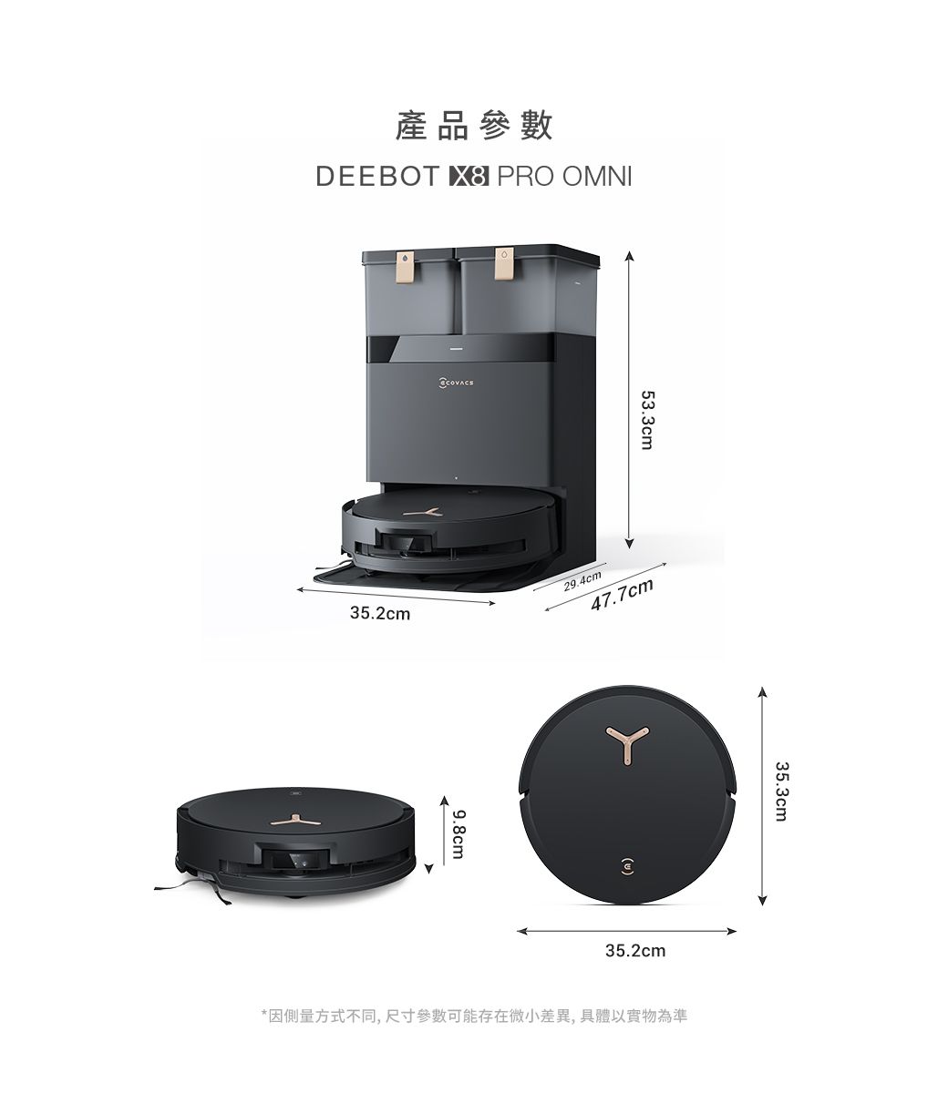 產品參數DEEBOT  PRO OMNI53.335.2cm29.4cm47.7cm9.8cm35.2cm35.3cm*因方式不同,尺寸參數可能存在微小差異,具體以實物為準