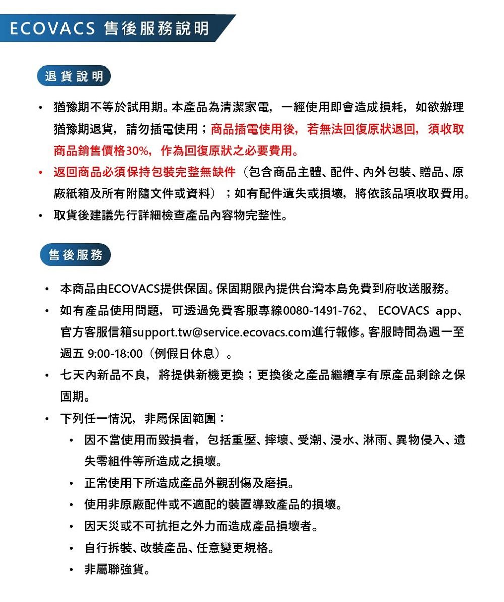 ECOVACS 售後服務說明退貨說明猶豫期不等於試用期本產品為清潔家電,一經使用即會造成損耗,如欲辦理猶豫期退貨,請勿插電使用;商品插電使用後,若無法回復原狀退回,須收取商品銷售價格30%,作為回復原狀必要費用。返回商品必須保持包裝完整無缺件(包含商品主體配件、包裝、贈品、原廠紙箱及所有附隨文件或資料);如有配件遺或損壞,將依該品項收取費用。取貨後建議先行詳細檢查產品內容物完整性。售後服務本商品由ECOVACS提供保固。保固期限內提供台灣本島免費到府收送服務。如有產品使用問題,可透過免費客服專線0080-1491-762、ECOVACS app、官方客服信箱support.tw@service.ecovacs.com進行報修。客服時間為週一至週五 9:00-18:00(例假日休息)。七天內新品不良,將提供新機更換;更換後之產品繼續享有原產品剩餘之保固期。下列任一情況,非屬保固範圍:因不當使用而毀損者,包括重壓、摔壞、受潮、浸水、淋雨、異物侵入、遺失組件等所造成之損壞。正常使用下所造成產品外觀刮傷及磨損。使用非原廠配件或不適配的裝置導致產品的損壞。因天災或不可抗拒之外力而造成產品損壞者。自行拆裝、改裝產品、任意變更規格。非屬聯強貨。