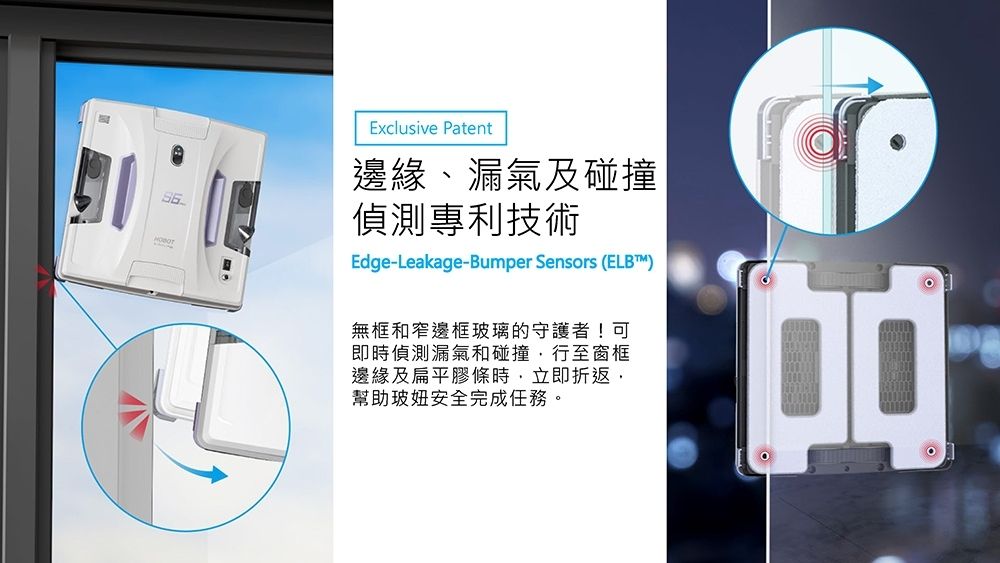 Exclusive Patent邊緣、漏氣及碰撞偵測專利技術Edge-Leakage-Bumper Sensors (ELBT™)無框和窄邊框玻璃的守護者!可即時偵測漏氣和碰撞行至窗框邊緣及扁平膠條時立即折返,幫助玻安全完成任務。