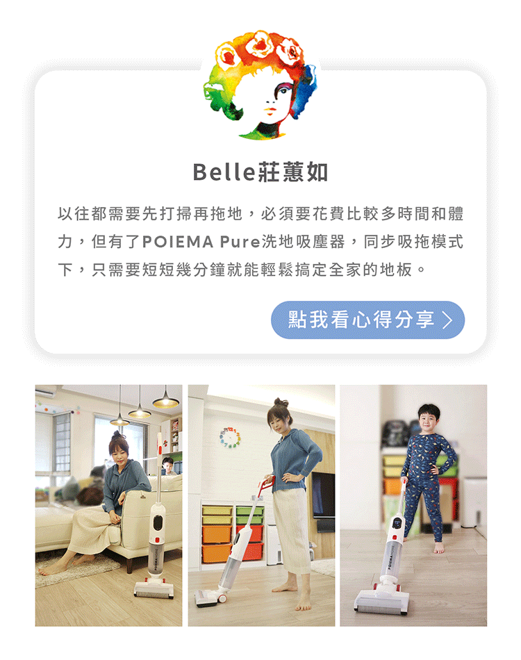 Belle莊蕙如以往都需要先打掃再拖地,必須要花費比較多時間和體力,但有了POIEMA Pure洗地吸塵器,同步吸拖模式下,只需要短短幾分鐘就能輕鬆搞定全家的地板。點我看心得分享