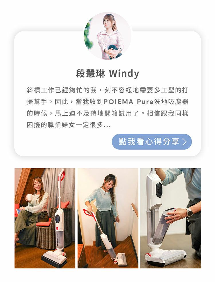 段慧琳 Windy斜槓工作已經夠忙的我,刻不容緩地需要多工型的打掃幫手。因此,當我收到POIEMA Pure洗地吸塵器的時候,馬上迫不及待地開箱試用了。相信跟我同樣困擾的職業婦女一定很多點我看心得分享