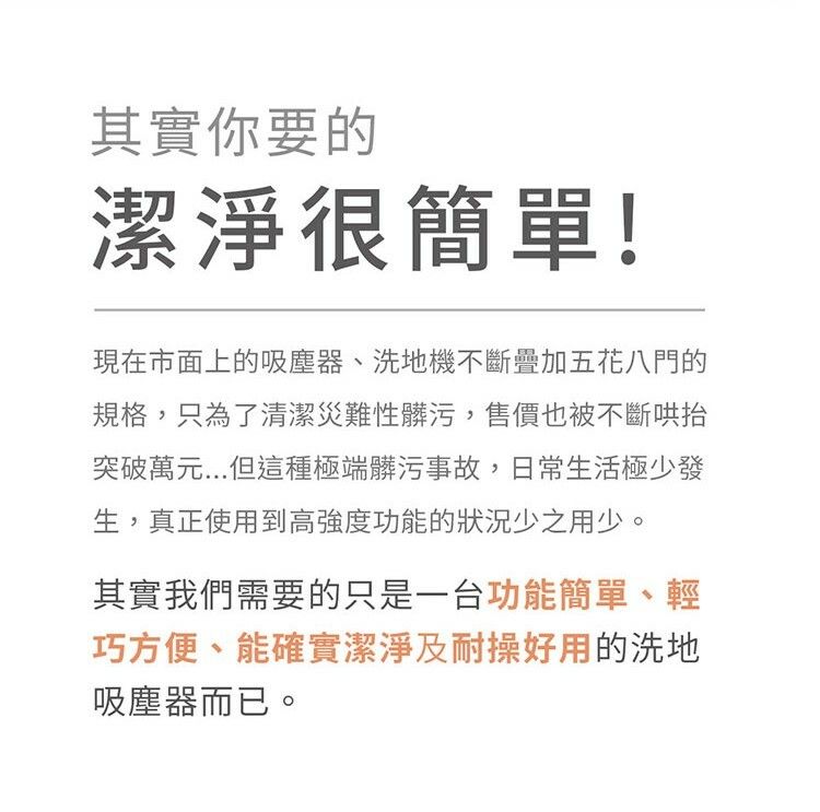 其實你要的潔淨很簡單!現在市面上的吸塵器、洗地機不斷疊加五花八門的規格,只為了清潔災難性髒污,售價也被不斷哄抬突破萬元...但這種極端髒污事故,日常生活極少發生,真正使用到高強度功能的狀況少之用少。其實我們需要的只是一台功能簡單、輕巧方便、能確實潔淨及耐操好用的洗地吸塵器而已。