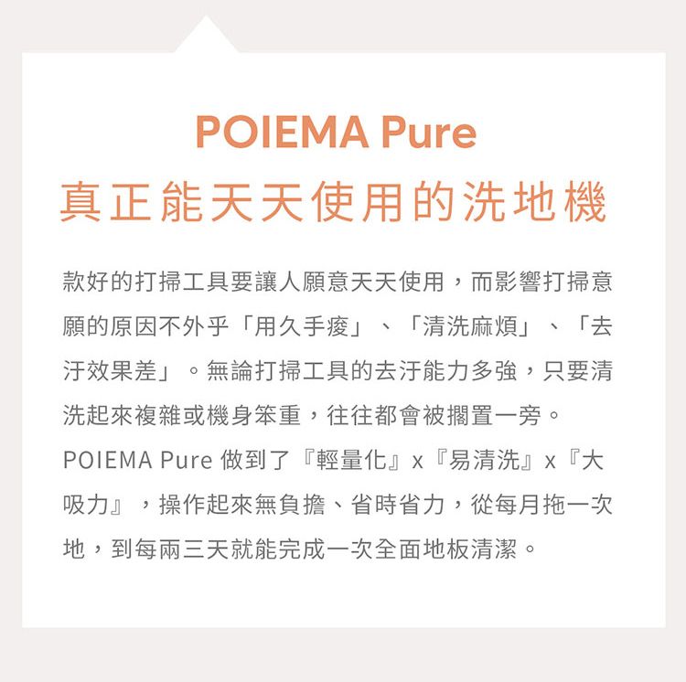 POIEMA Pure真正能天天使用的洗地機款好的打掃工具要讓人願意天天使用,而影響打掃意願的原因不外乎「用久手「清洗麻煩」 「去汙效果差」。無論打掃工具的能力多強,只要清洗起來複雜或機身笨重,往往都會被擱置一旁。POIEMA Pure做到了『輕量化』『易清洗』『大吸力』,操作起來無負擔、省時省力,從每月拖一次地,到每兩三天就能完成一次全面地板清潔。