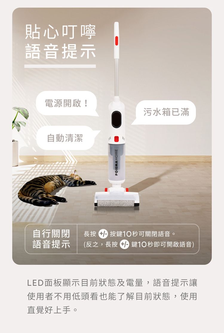 貼心叮嚀語音提示電源開啟!污水箱已滿自動清潔POIEMA HOME自行關閉 長按按鍵10可關閉語音。語音提示 (反之,長按鍵10秒即可開啟語音)LED面板顯示目前狀態及電量,語音提示讓使用者不用低頭看也能了解目前狀態,使用直覺好上手。