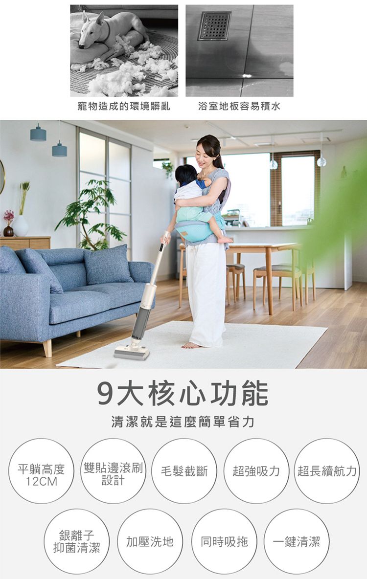 寵物造成的環境髒亂浴室地板容易積水9大核心功能清潔就是這麼簡單省力平躺高度 雙貼邊滾刷)12CM設計毛髮截斷 超強吸力 超長續航力銀離子抑菌清潔加壓洗地 同時吸拖 一鍵清潔