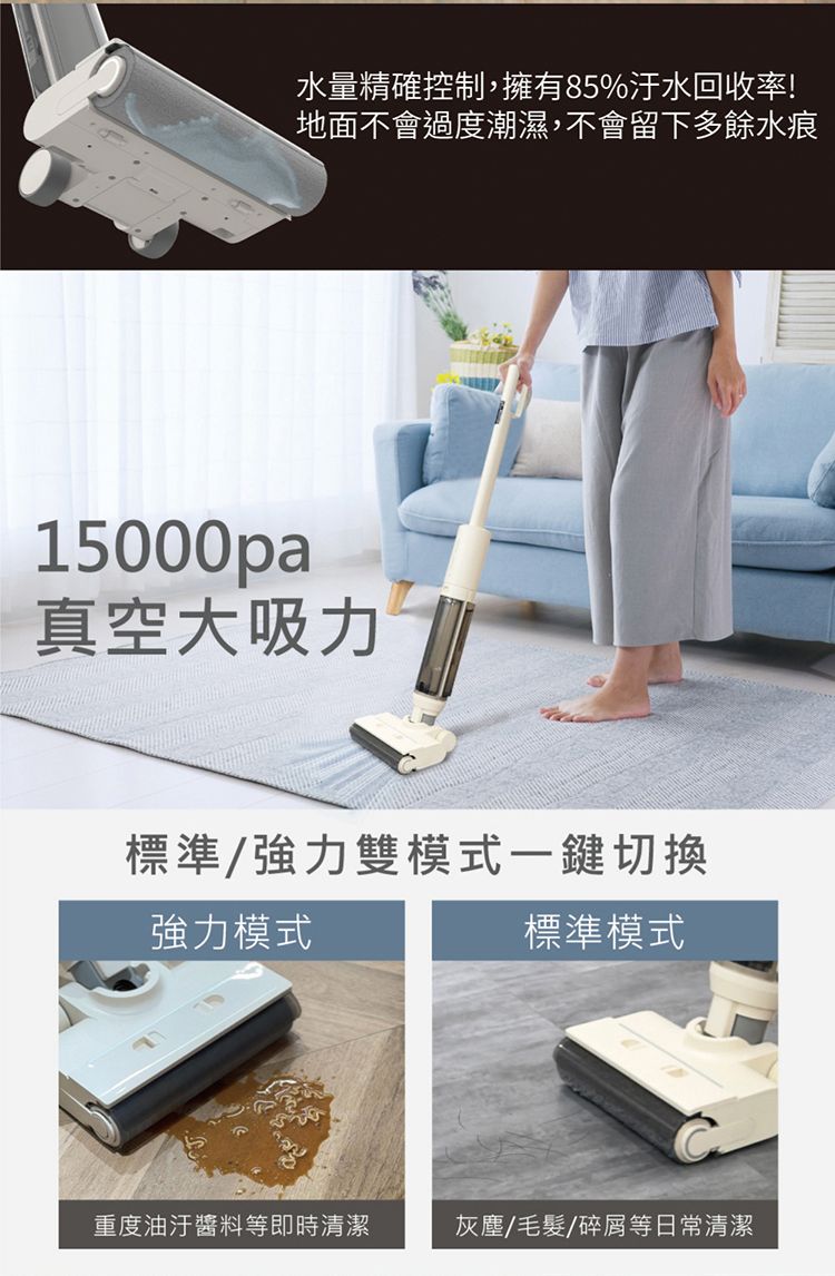 水量精確控制,擁有85%汙水回收率!地面不會過度潮濕,不會留下多餘水痕15000pa真空大吸力標準/強力雙模式一鍵切換強力模式標準模式重度油汙醬料等即時清潔灰塵/毛髮/碎屑等日常清潔