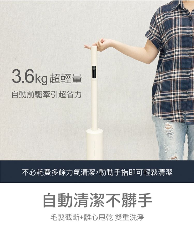 3.6kg超輕量自動前驅牽引超省力不必耗費多餘力氣清潔,動動手指即可輕鬆清潔自動清潔不髒手毛髮截斷+離心 雙重洗淨