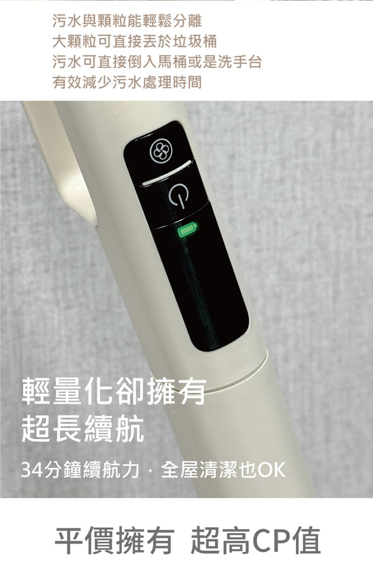 污水與顆粒能輕鬆分離大顆粒可直接於垃圾桶污水可直接倒入馬桶或是洗手台有效減少污水處理時間輕量化卻擁有超長續航34分鐘續航力,全屋清潔也OK平價擁有 超高CP值