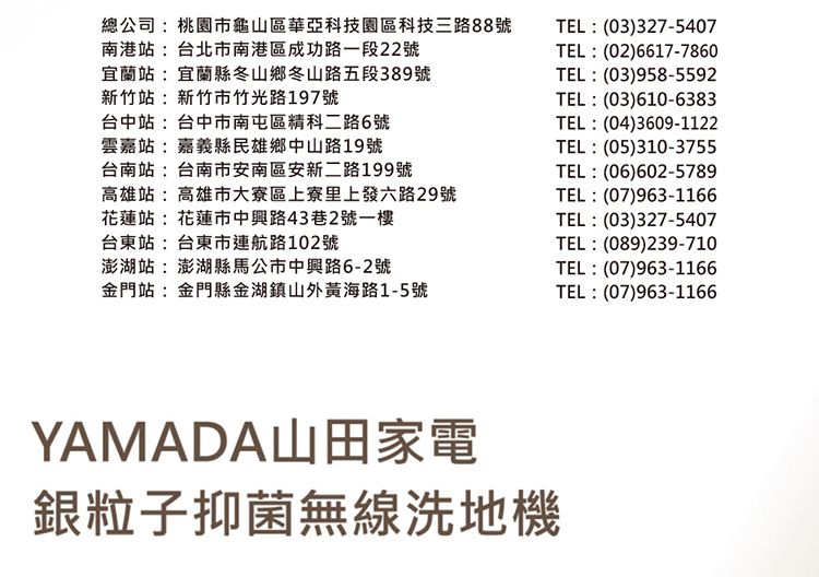 總公司:桃園市龜山區華亞科技園區科技三路88號 TEL:(03)327-5407南港站:台北市南港區成功路一段22號TEL:(02)6617-7860宜蘭站:宜蘭縣冬山鄉冬山路五段389號新竹站:新竹市竹光路197號台中站:台中市南屯區精科二路6號雲嘉站:嘉義縣民雄鄉中山路19號台南站:台南市安南區安新二路199號TEL:(03)958-5592TEL:(03)610-6383TEL:(04)3609-1122TEL:(05)310-3755TEL:(06)602-5789高雄站:高雄市大寮區上寮里上發六路29號花蓮站:花蓮市中興路43巷2號一樓台東站:台東市航路102號TEL:(07)963-1166TEL:(03)327-5407TEL:(089)239-710澎湖站:澎湖縣馬公市中興路6-2號金門站:金門縣金湖鎮山外黃海路1-5號TEL:(07)963-1166TEL:(07)963-1166YAMADA山田家電銀粒子抑菌無線洗地機