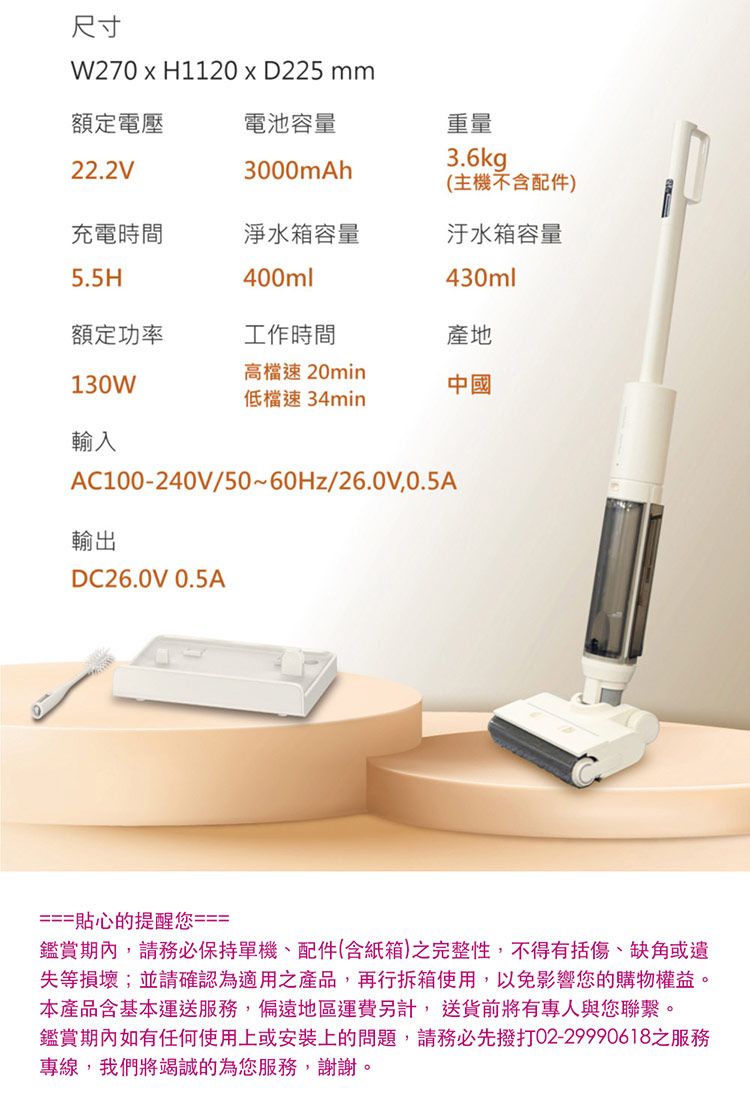 額定電壓電池容量22.2V3000mAh充電時間淨水箱容量5.5H400ml尺寸W270  H1120  D225 mm重量3.6kg(主機不含配件)汙水箱容量430ml額定功率工作時間產地130W高檔速 20min速 34min中國輸入AC100-240V/50~60Hz/26.0V0.5A輸出DC26.0V 0.5A===貼心的提醒您===鑑賞期內,請務必保持單機、配件(含紙箱)之完整性,不得有括傷、缺角或遺失等損壞;並請確認為適用之產品,再行拆箱使用,以免影響您的購物權益。本產品含基本運送服務,偏遠地區運費另計, 送貨前將有專人與您聯繫。鑑賞期內如有任何使用上或安裝上的問題,請務必先撥打02-29990618之服務專線,我們將竭誠的為您服務,謝謝。