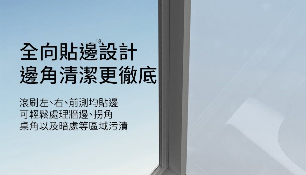 18全向貼邊設計邊角清潔更徹底滾刷左、右、前測均貼邊可輕鬆處理牆邊、拐角桌角以及暗處等區域污漬